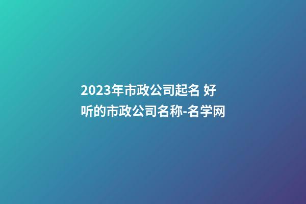 2023年市政公司起名 好听的市政公司名称-名学网-第1张-公司起名-玄机派